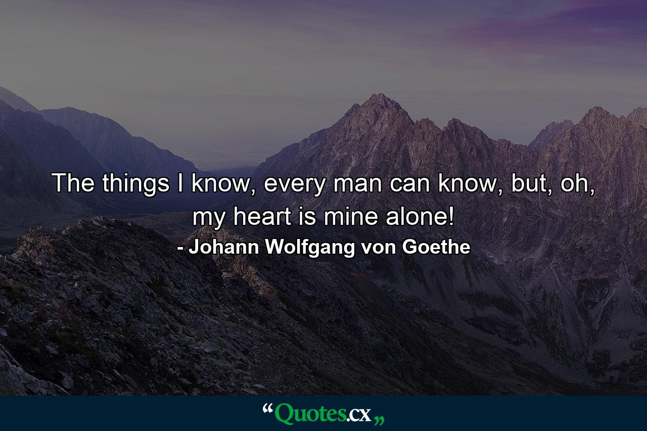 The things I know, every man can know, but, oh, my heart is mine alone! - Quote by Johann Wolfgang von Goethe