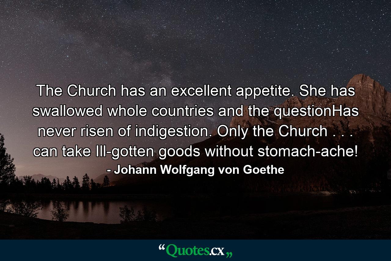 The Church has an excellent appetite. She has swallowed whole countries and the questionHas never risen of indigestion. Only the Church . . . can take Ill-gotten goods without stomach-ache! - Quote by Johann Wolfgang von Goethe