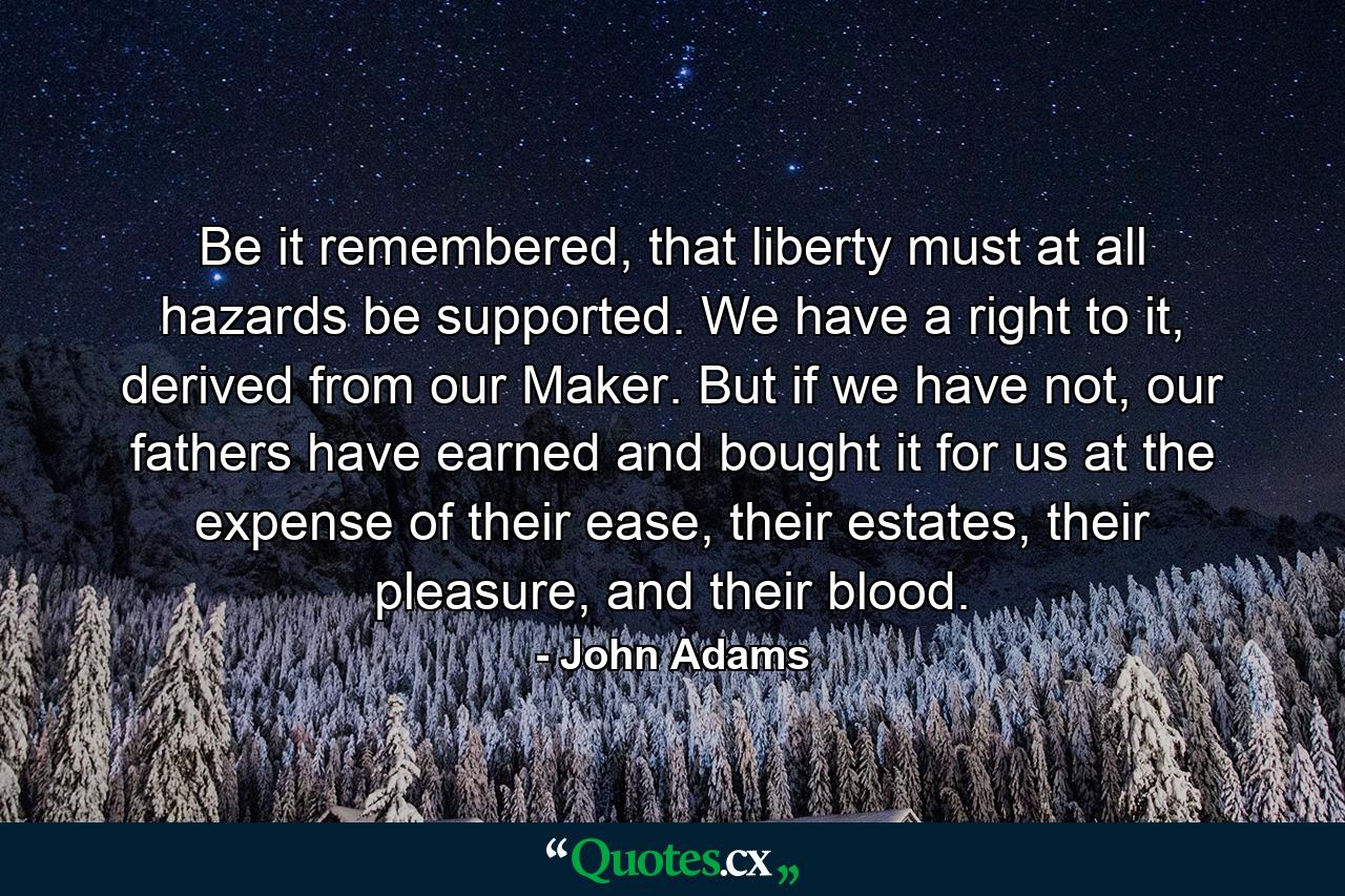 Be it remembered, that liberty must at all hazards be supported. We have a right to it, derived from our Maker. But if we have not, our fathers have earned and bought it for us at the expense of their ease, their estates, their pleasure, and their blood. - Quote by John Adams