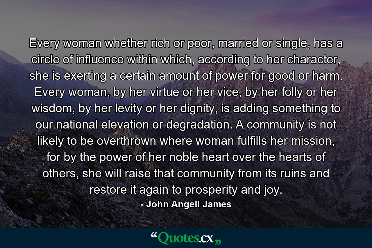 Every woman whether rich or poor, married or single, has a circle of influence within which, according to her character, she is exerting a certain amount of power for good or harm. Every woman, by her virtue or her vice, by her folly or her wisdom, by her levity or her dignity, is adding something to our national elevation or degradation. A community is not likely to be overthrown where woman fulfills her mission, for by the power of her noble heart over the hearts of others, she will raise that community from its ruins and restore it again to prosperity and joy. - Quote by John Angell James