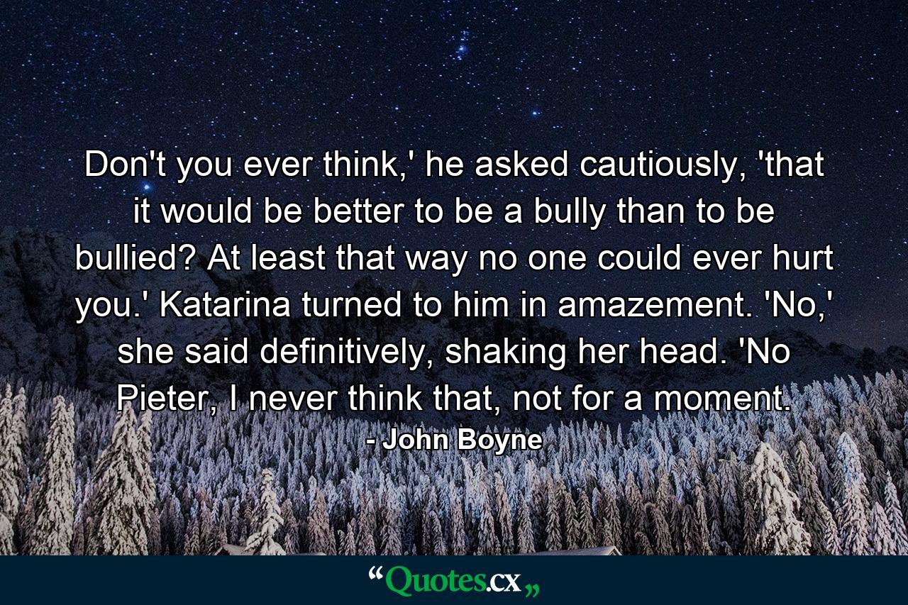 Don't you ever think,' he asked cautiously, 'that it would be better to be a bully than to be bullied? At least that way no one could ever hurt you.' Katarina turned to him in amazement. 'No,' she said definitively, shaking her head. 'No Pieter, I never think that, not for a moment. - Quote by John Boyne