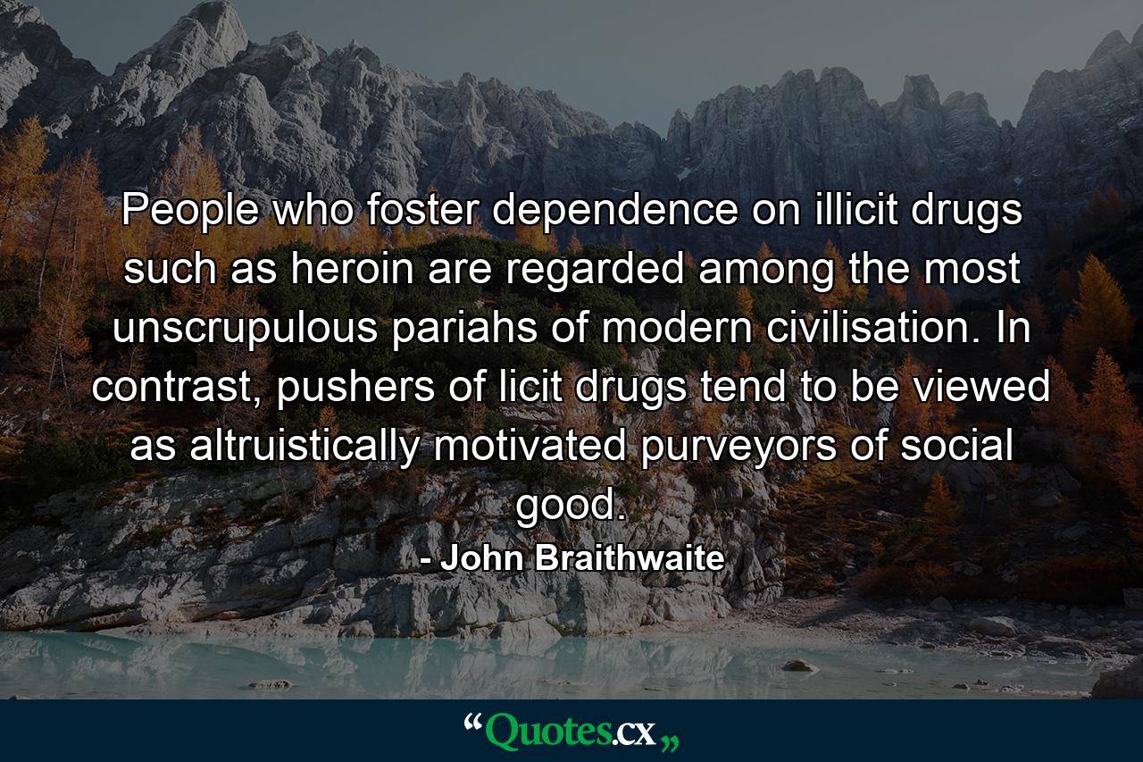 People who foster dependence on illicit drugs such as heroin are regarded among the most unscrupulous pariahs of modern civilisation. In contrast, pushers of licit drugs tend to be viewed as altruistically motivated purveyors of social good. - Quote by John Braithwaite