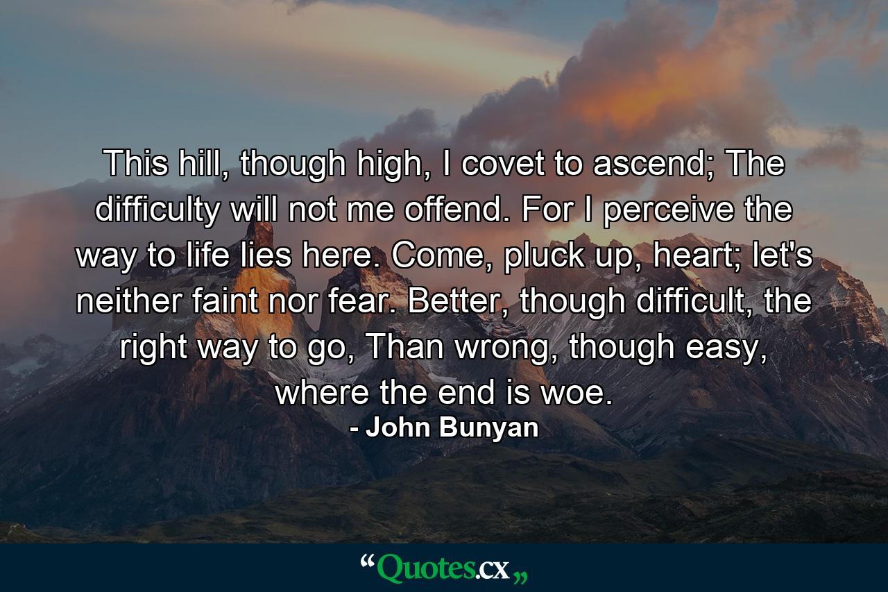 This hill, though high, I covet to ascend; The difficulty will not me offend. For I perceive the way to life lies here. Come, pluck up, heart; let's neither faint nor fear. Better, though difficult, the right way to go, Than wrong, though easy, where the end is woe. - Quote by John Bunyan