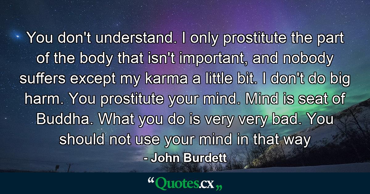 You don't understand. I only prostitute the part of the body that isn't important, and nobody suffers except my karma a little bit. I don't do big harm. You prostitute your mind. Mind is seat of Buddha. What you do is very very bad. You should not use your mind in that way - Quote by John Burdett