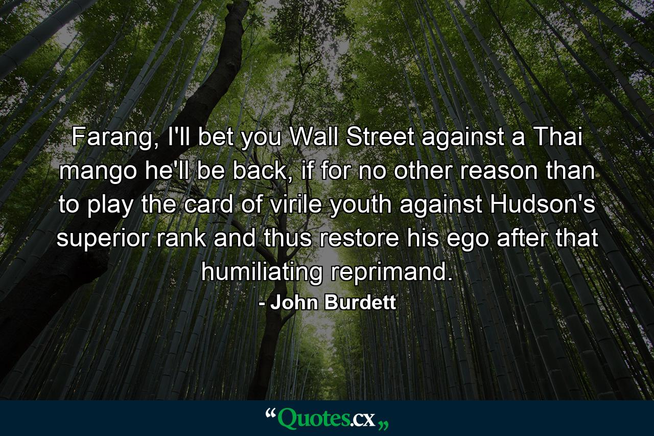 Farang, I'll bet you Wall Street against a Thai mango he'll be back, if for no other reason than to play the card of virile youth against Hudson's superior rank and thus restore his ego after that humiliating reprimand. - Quote by John Burdett