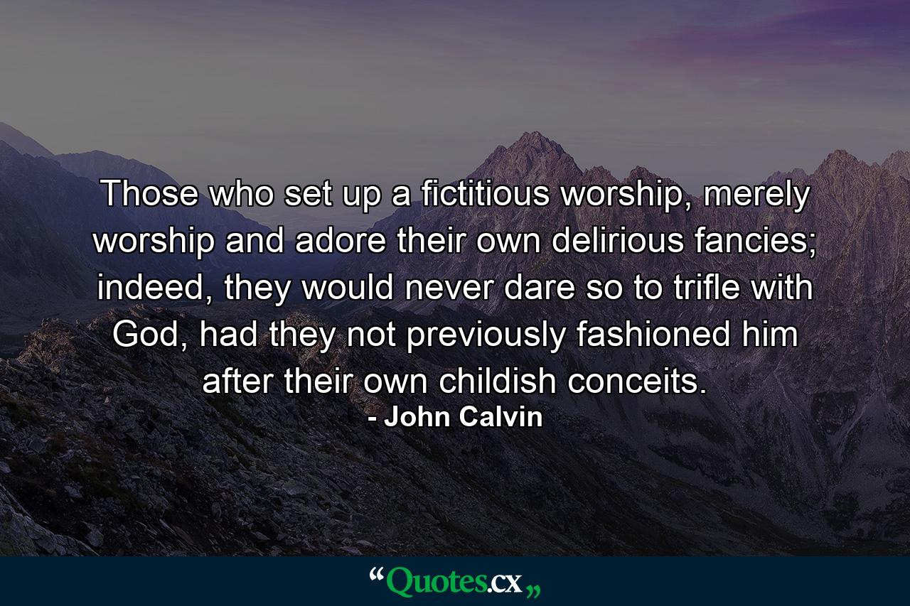 Those who set up a fictitious worship, merely worship and adore their own delirious fancies; indeed, they would never dare so to trifle with God, had they not previously fashioned him after their own childish conceits. - Quote by John Calvin