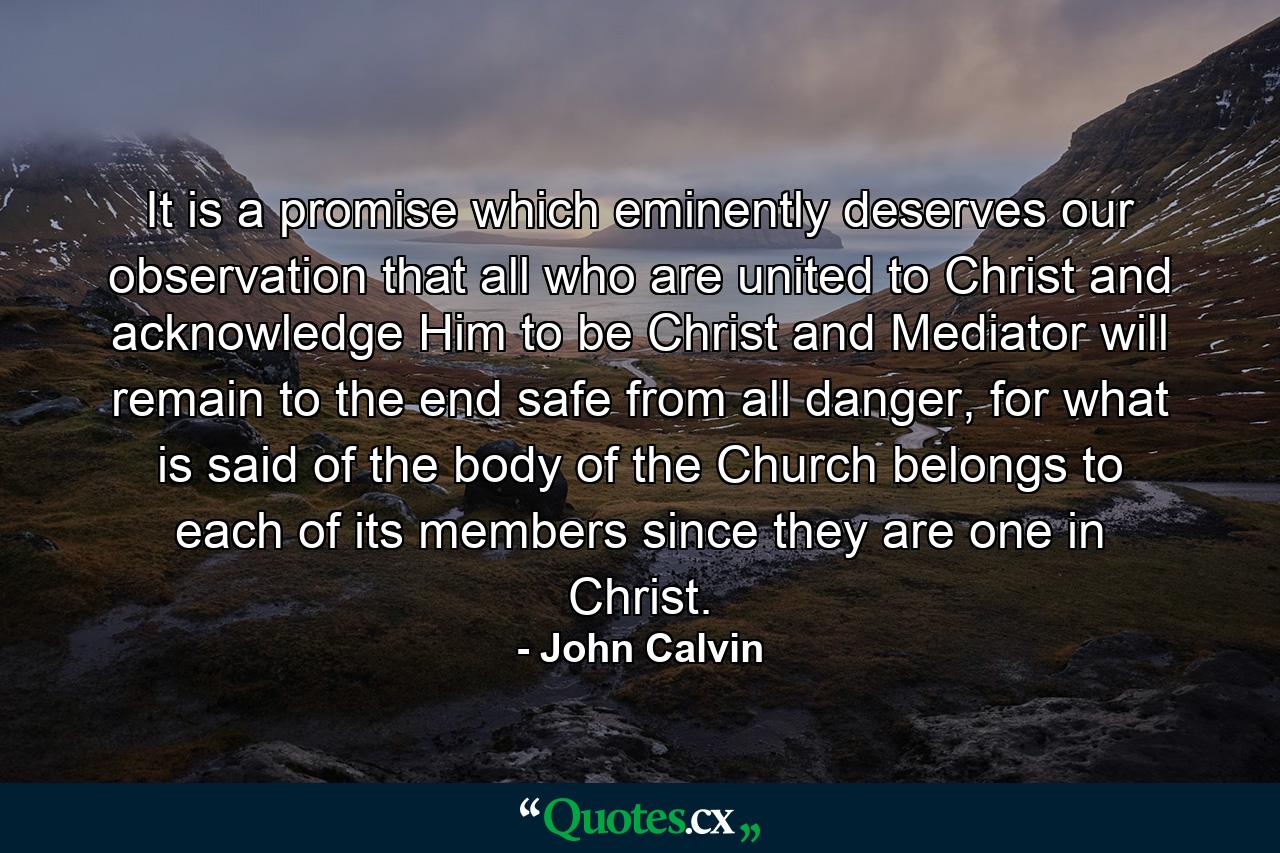 It is a promise which eminently deserves our observation that all who are united to Christ and acknowledge Him to be Christ and Mediator will remain to the end safe from all danger, for what is said of the body of the Church belongs to each of its members since they are one in Christ. - Quote by John Calvin