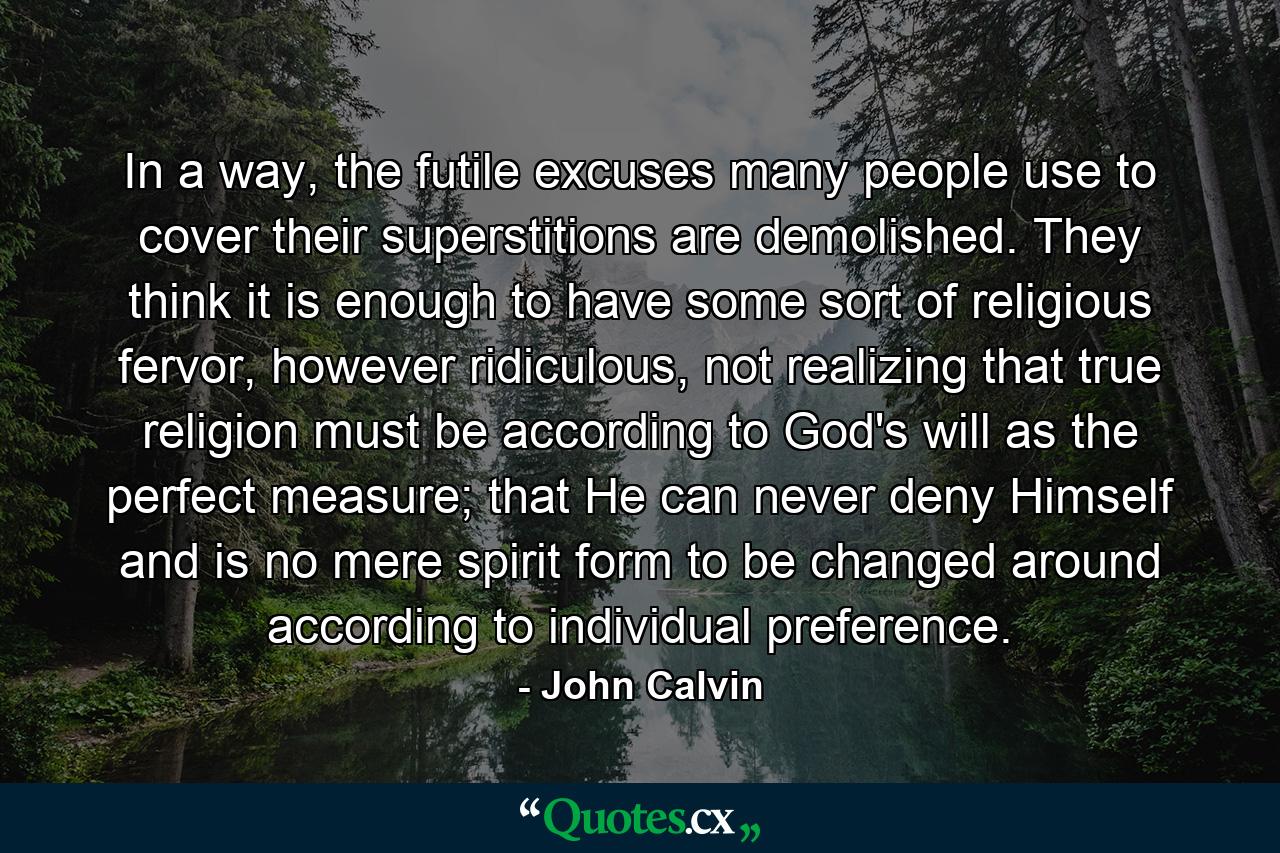 In a way, the futile excuses many people use to cover their superstitions are demolished. They think it is enough to have some sort of religious fervor, however ridiculous, not realizing that true religion must be according to God's will as the perfect measure; that He can never deny Himself and is no mere spirit form to be changed around according to individual preference. - Quote by John Calvin