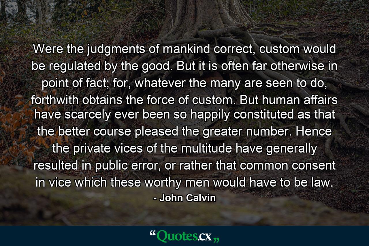 Were the judgments of mankind correct, custom would be regulated by the good. But it is often far otherwise in point of fact; for, whatever the many are seen to do, forthwith obtains the force of custom. But human affairs have scarcely ever been so happily constituted as that the better course pleased the greater number. Hence the private vices of the multitude have generally resulted in public error, or rather that common consent in vice which these worthy men would have to be law. - Quote by John Calvin