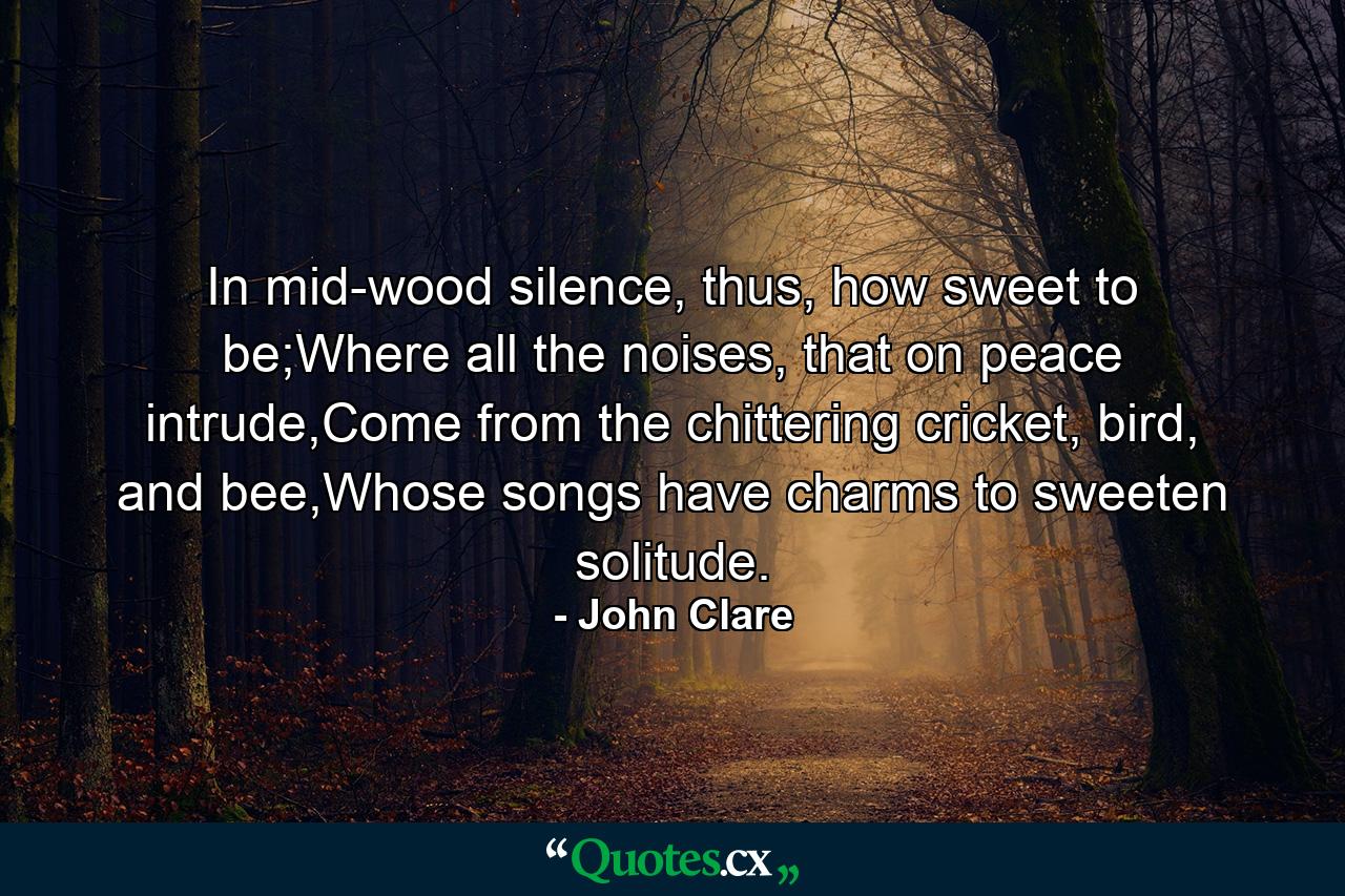 In mid-wood silence, thus, how sweet to be;Where all the noises, that on peace intrude,Come from the chittering cricket, bird, and bee,Whose songs have charms to sweeten solitude. - Quote by John Clare