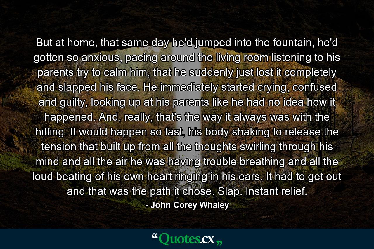 But at home, that same day he'd jumped into the fountain, he'd gotten so anxious, pacing around the living room listening to his parents try to calm him, that he suddenly just lost it completely and slapped his face. He immediately started crying, confused and guilty, looking up at his parents like he had no idea how it happened. And, really, that's the way it always was with the hitting. It would happen so fast, his body shaking to release the tension that built up from all the thoughts swirling through his mind and all the air he was having trouble breathing and all the loud beating of his own heart ringing in his ears. It had to get out and that was the path it chose. Slap. Instant relief. - Quote by John Corey Whaley