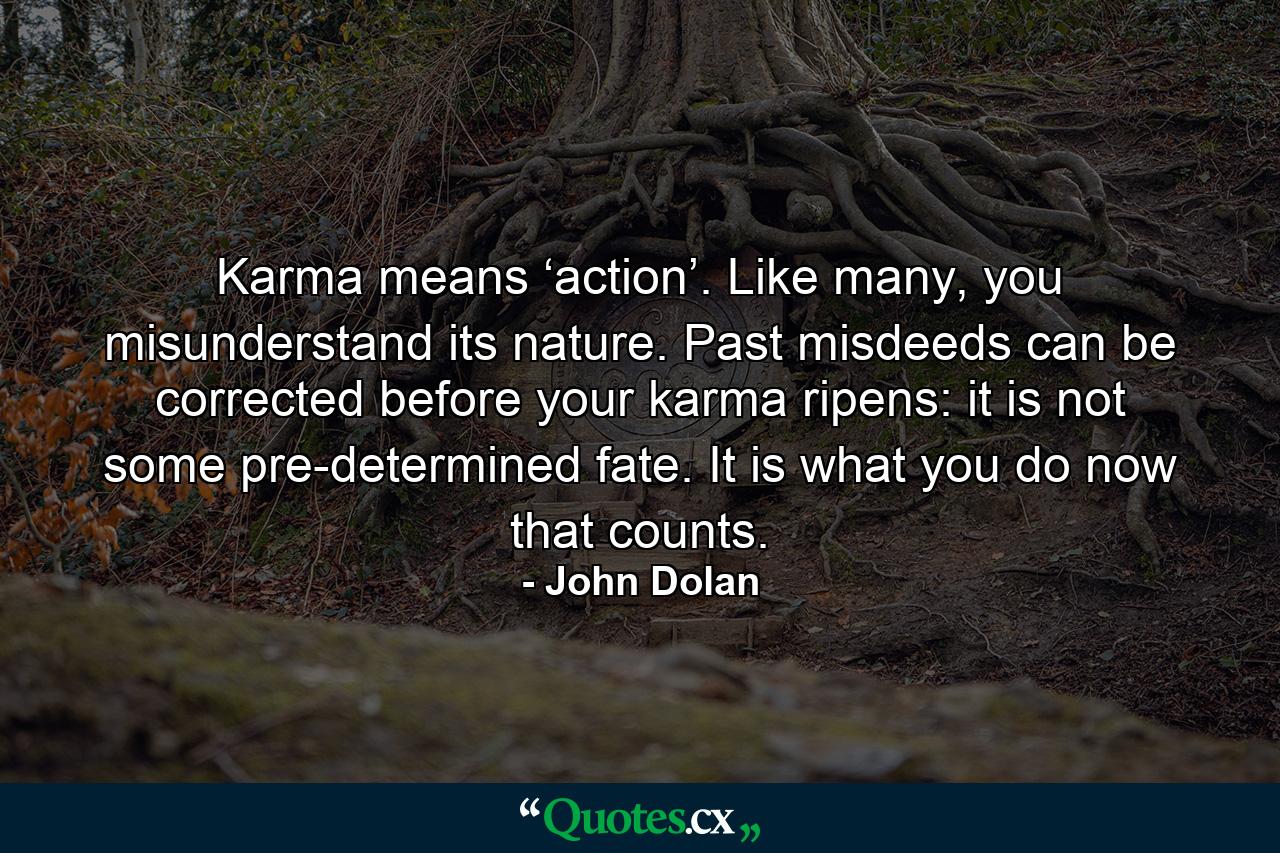 Karma means ‘action’. Like many, you misunderstand its nature. Past misdeeds can be corrected before your karma ripens: it is not some pre-determined fate. It is what you do now that counts. - Quote by John Dolan