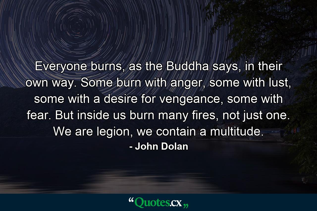 Everyone burns, as the Buddha says, in their own way. Some burn with anger, some with lust, some with a desire for vengeance, some with fear. But inside us burn many fires, not just one. We are legion, we contain a multitude. - Quote by John Dolan