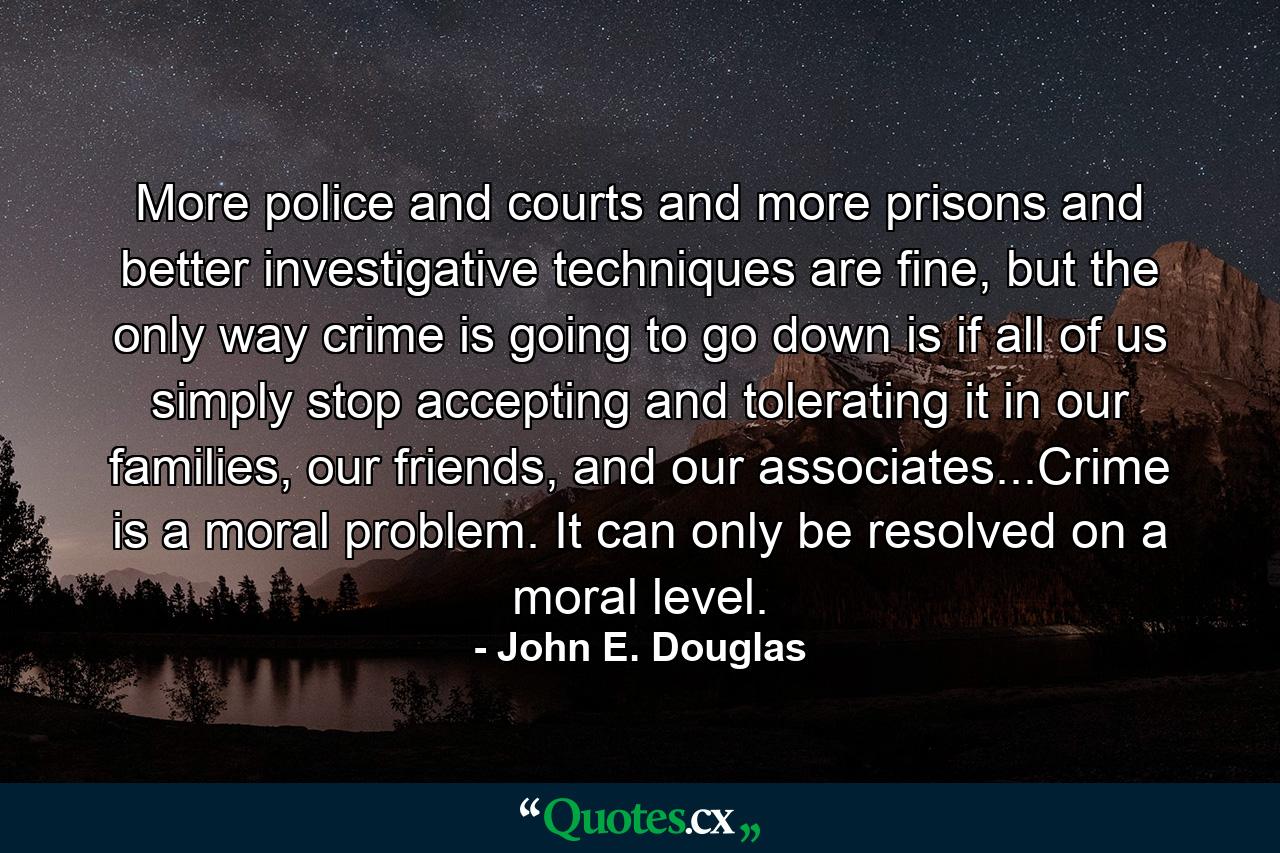 More police and courts and more prisons and better investigative techniques are fine, but the only way crime is going to go down is if all of us simply stop accepting and tolerating it in our families, our friends, and our associates...Crime is a moral problem. It can only be resolved on a moral level. - Quote by John E. Douglas