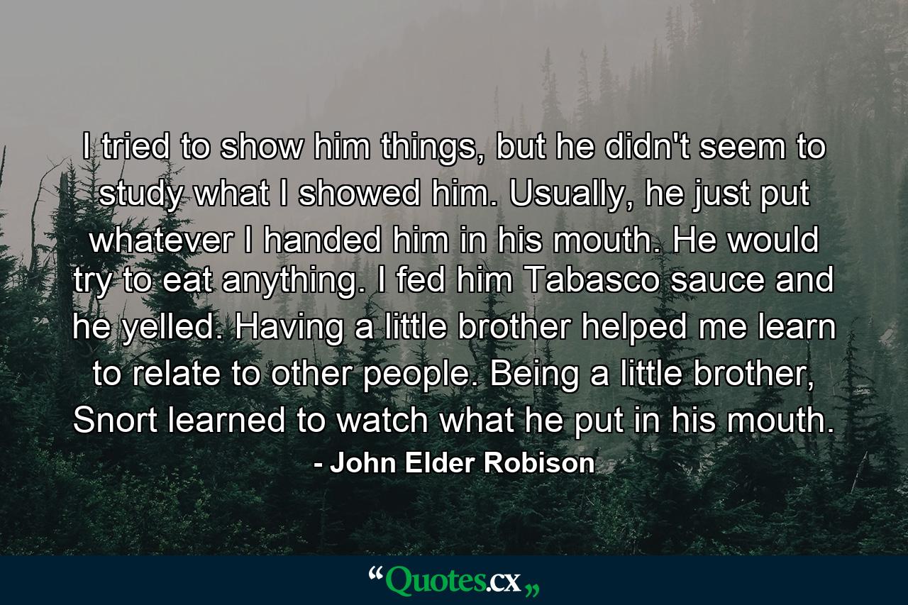 I tried to show him things, but he didn't seem to study what I showed him. Usually, he just put whatever I handed him in his mouth. He would try to eat anything. I fed him Tabasco sauce and he yelled. Having a little brother helped me learn to relate to other people. Being a little brother, Snort learned to watch what he put in his mouth. - Quote by John Elder Robison