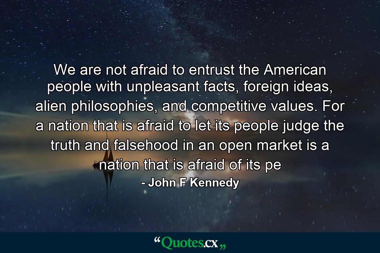 We are not afraid to entrust the American people with unpleasant facts, foreign ideas, alien philosophies, and competitive values. For a nation that is afraid to let its people judge the truth and falsehood in an open market is a nation that is afraid of its pe - Quote by John F Kennedy