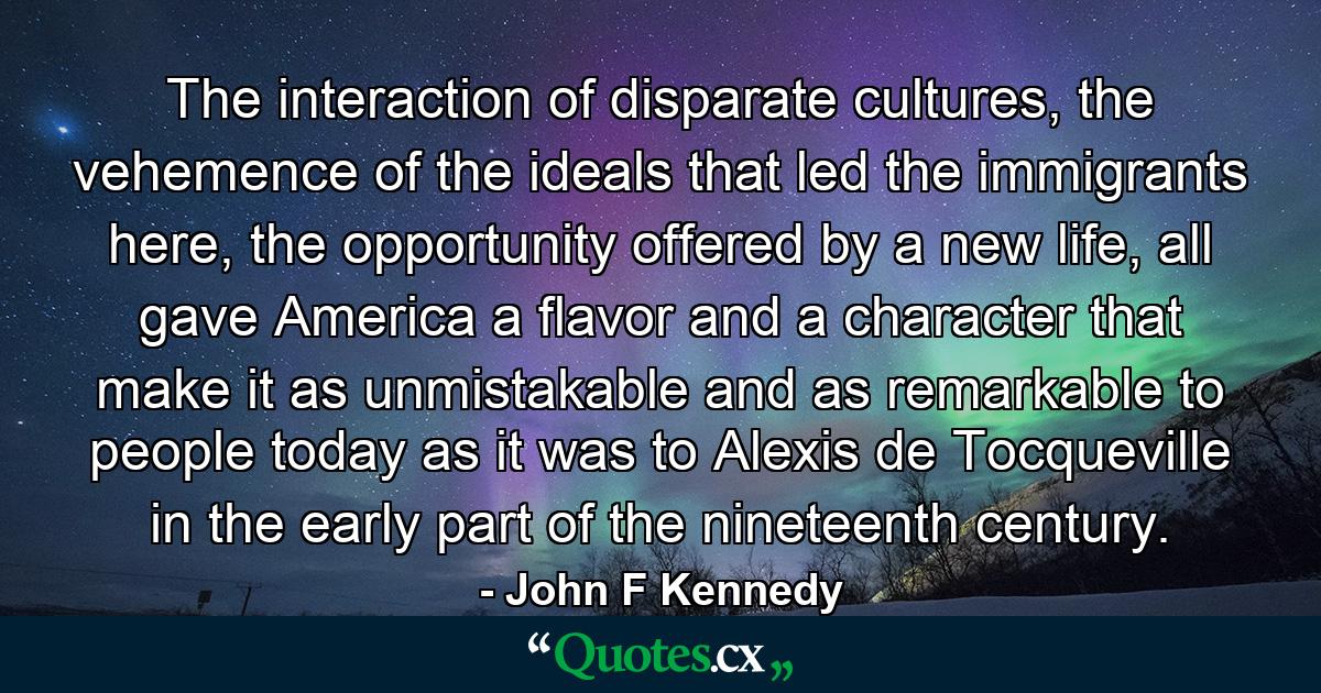 The interaction of disparate cultures, the vehemence of the ideals that led the immigrants here, the opportunity offered by a new life, all gave America a flavor and a character that make it as unmistakable and as remarkable to people today as it was to Alexis de Tocqueville in the early part of the nineteenth century. - Quote by John F Kennedy