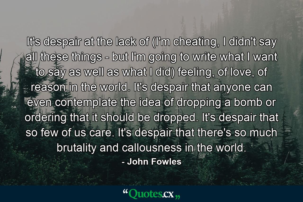 It's despair at the lack of (I'm cheating, I didn't say all these things - but I'm going to write what I want to say as well as what I did) feeling, of love, of reason in the world. It's despair that anyone can even contemplate the idea of dropping a bomb or ordering that it should be dropped. It's despair that so few of us care. It's despair that there's so much brutality and callousness in the world. - Quote by John Fowles