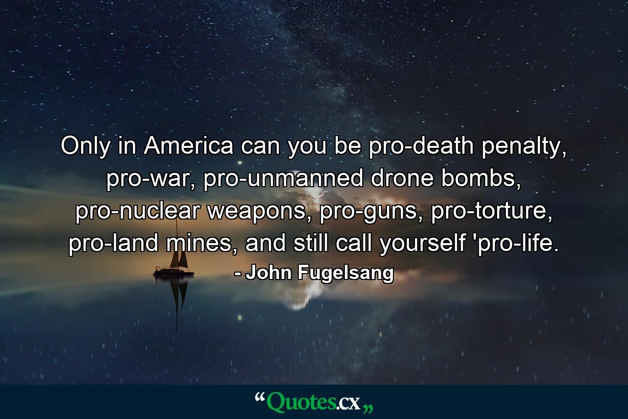 Only in America can you be pro-death penalty, pro-war, pro-unmanned drone bombs, pro-nuclear weapons, pro-guns, pro-torture, pro-land mines, and still call yourself 'pro-life. - Quote by John Fugelsang