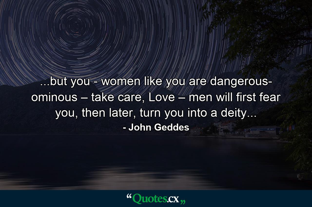 ...but you - women like you are dangerous- ominous – take care, Love – men will first fear you, then later, turn you into a deity... - Quote by John Geddes