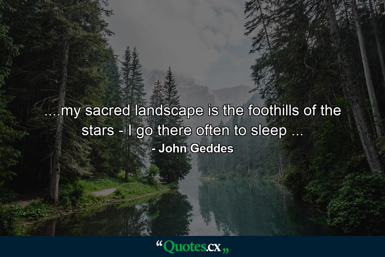 ....my sacred landscape is the foothills of the stars - I go there often to sleep ... - Quote by John Geddes