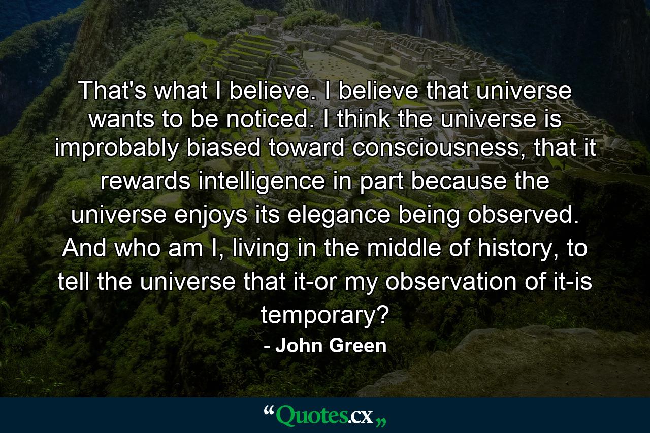 That's what I believe. I believe that universe wants to be noticed. I think the universe is improbably biased toward consciousness, that it rewards intelligence in part because the universe enjoys its elegance being observed. And who am I, living in the middle of history, to tell the universe that it-or my observation of it-is temporary? - Quote by John Green