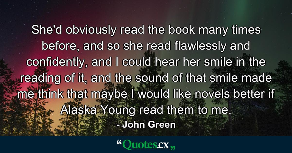 She'd obviously read the book many times before, and so she read flawlessly and confidently, and I could hear her smile in the reading of it, and the sound of that smile made me think that maybe I would like novels better if Alaska Young read them to me. - Quote by John Green