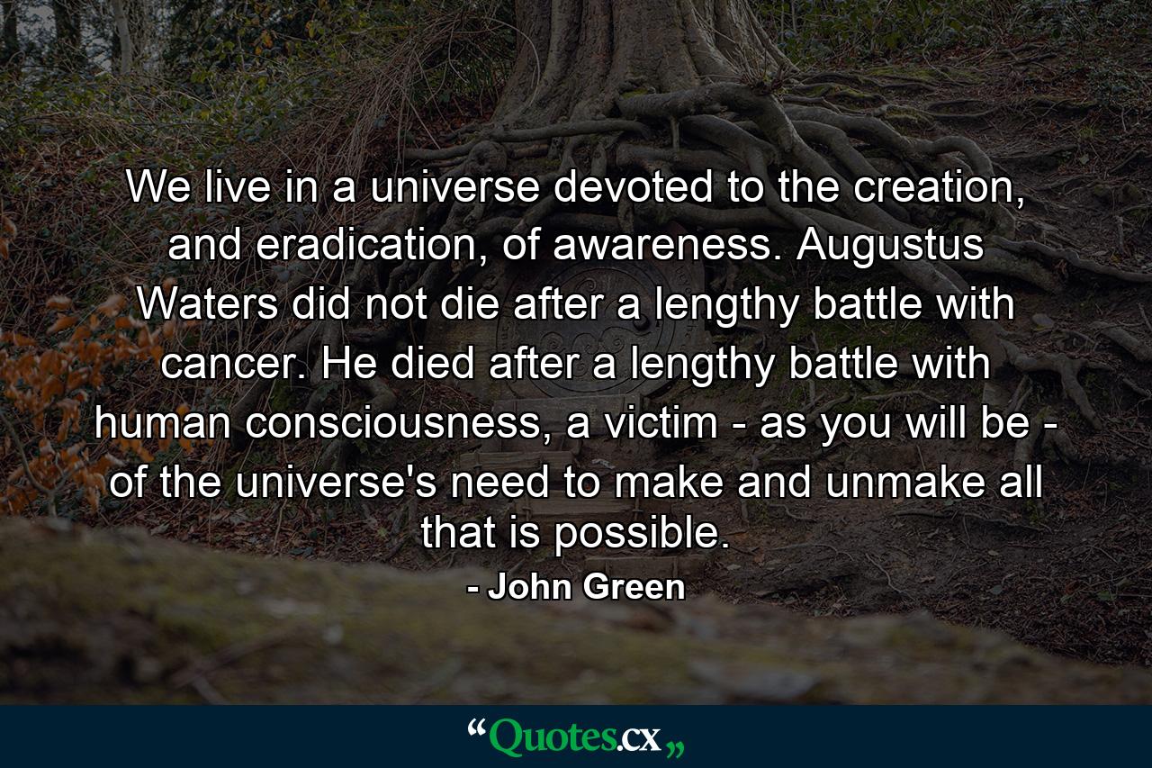 We live in a universe devoted to the creation, and eradication, of awareness. Augustus Waters did not die after a lengthy battle with cancer. He died after a lengthy battle with human consciousness, a victim - as you will be - of the universe's need to make and unmake all that is possible. - Quote by John Green