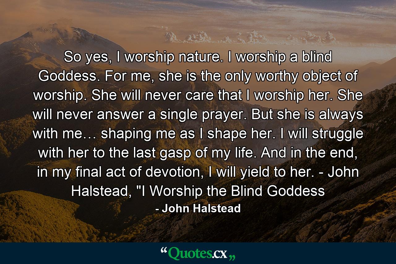 So yes, I worship nature. I worship a blind Goddess. For me, she is the only worthy object of worship. She will never care that I worship her. She will never answer a single prayer. But she is always with me… shaping me as I shape her. I will struggle with her to the last gasp of my life. And in the end, in my final act of devotion, I will yield to her. - John Halstead, 