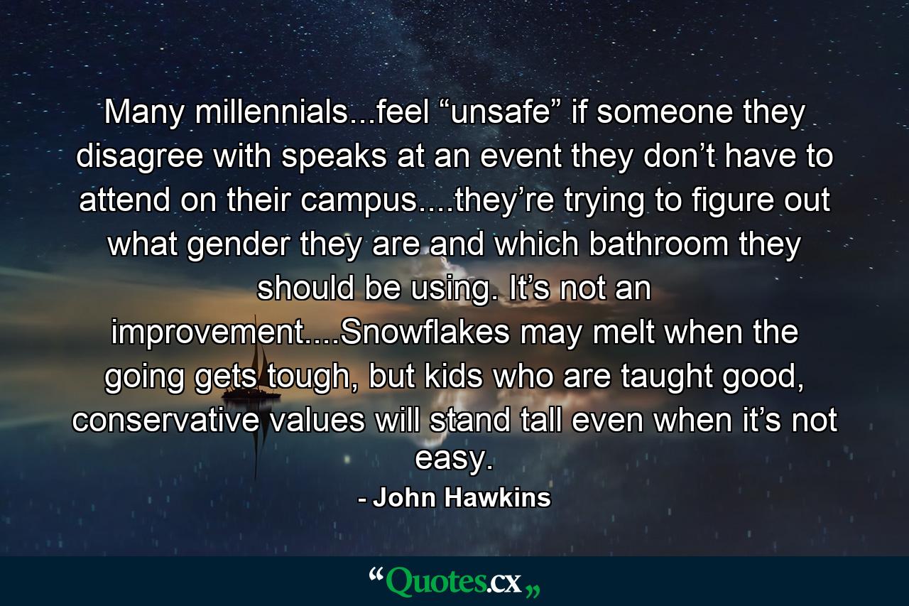 Many millennials...feel “unsafe” if someone they disagree with speaks at an event they don’t have to attend on their campus....they’re trying to figure out what gender they are and which bathroom they should be using. It’s not an improvement....Snowflakes may melt when the going gets tough, but kids who are taught good, conservative values will stand tall even when it’s not easy. - Quote by John Hawkins