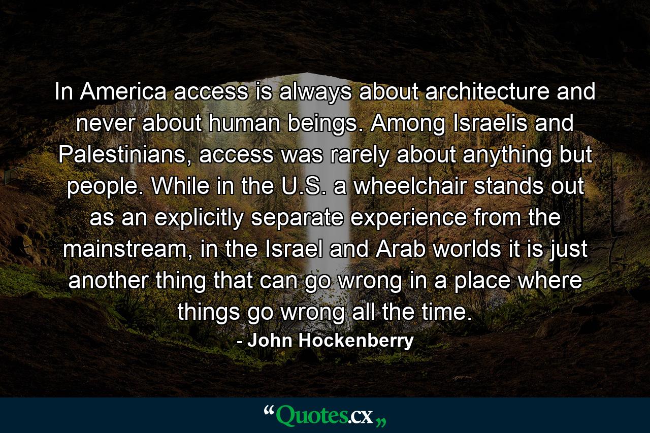 In America access is always about architecture and never about human beings. Among Israelis and Palestinians, access was rarely about anything but people. While in the U.S. a wheelchair stands out as an explicitly separate experience from the mainstream, in the Israel and Arab worlds it is just another thing that can go wrong in a place where things go wrong all the time. - Quote by John Hockenberry