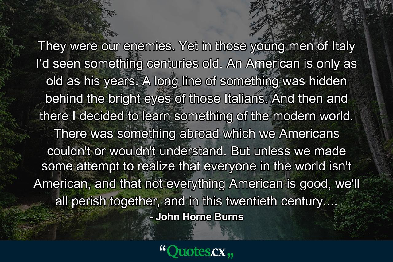 They were our enemies. Yet in those young men of Italy I'd seen something centuries old. An American is only as old as his years. A long line of something was hidden behind the bright eyes of those Italians. And then and there I decided to learn something of the modern world. There was something abroad which we Americans couldn't or wouldn't understand. But unless we made some attempt to realize that everyone in the world isn't American, and that not everything American is good, we'll all perish together, and in this twentieth century.... - Quote by John Horne Burns