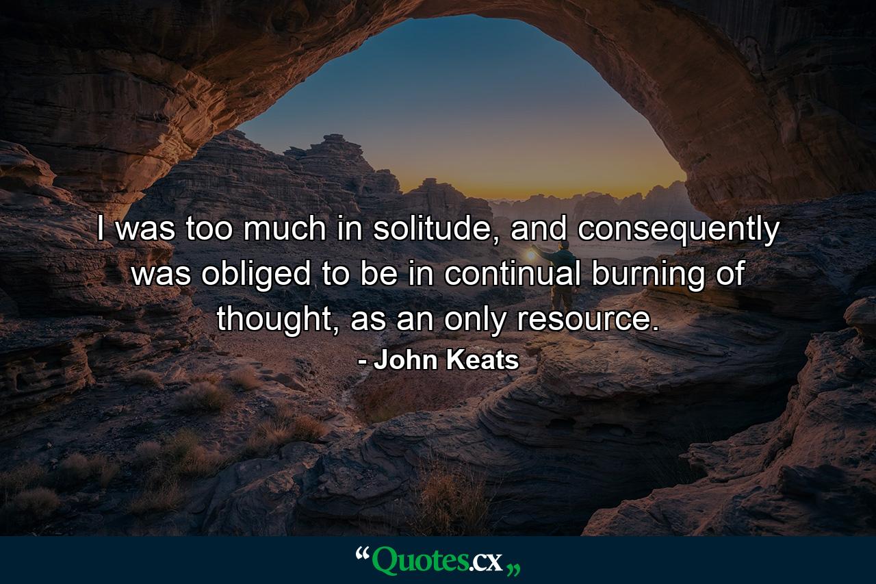 I was too much in solitude, and consequently was obliged to be in continual burning of thought, as an only resource. - Quote by John Keats