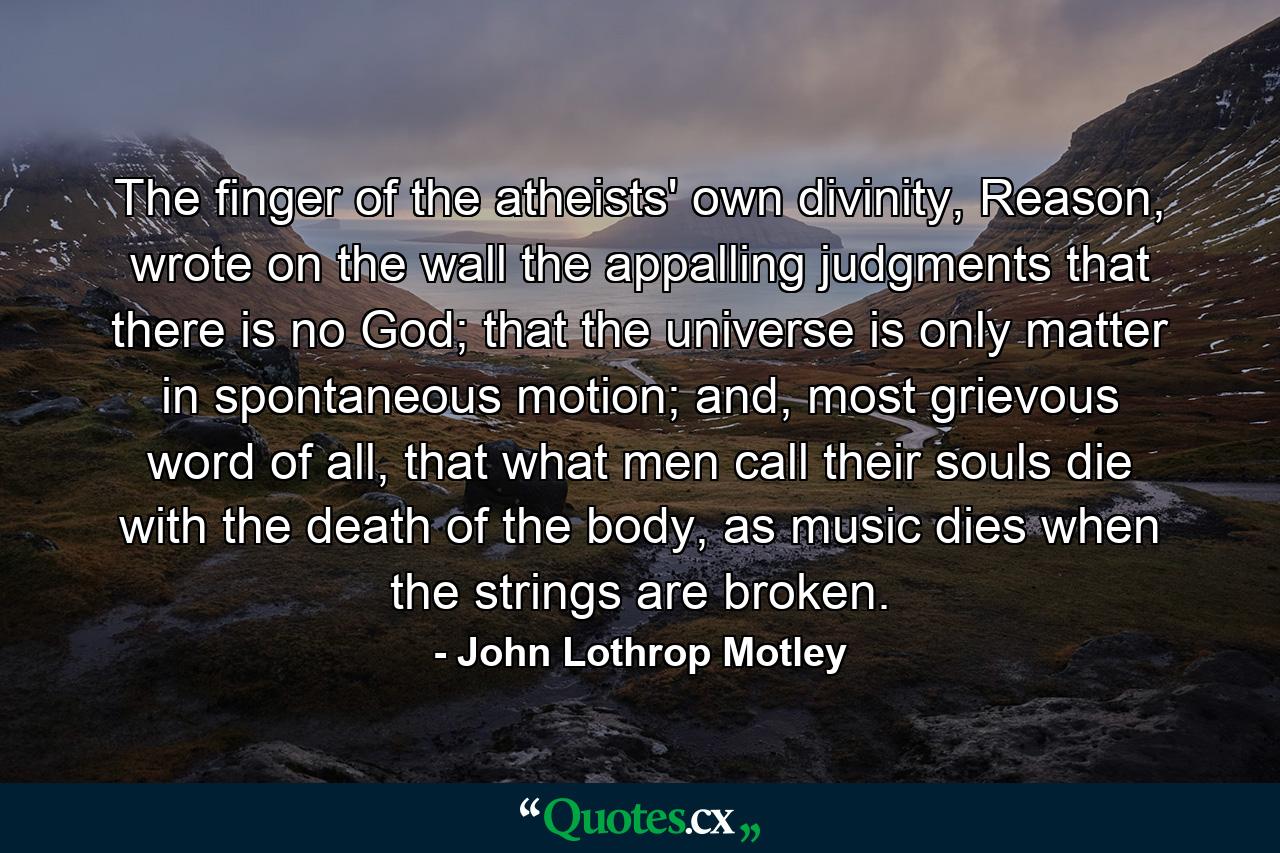 The finger of the atheists' own divinity, Reason, wrote on the wall the appalling judgments that there is no God; that the universe is only matter in spontaneous motion; and, most grievous word of all, that what men call their souls die with the death of the body, as music dies when the strings are broken. - Quote by John Lothrop Motley