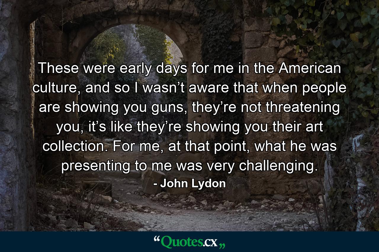 These were early days for me in the American culture, and so I wasn’t aware that when people are showing you guns, they’re not threatening you, it’s like they’re showing you their art collection. For me, at that point, what he was presenting to me was very challenging. - Quote by John Lydon