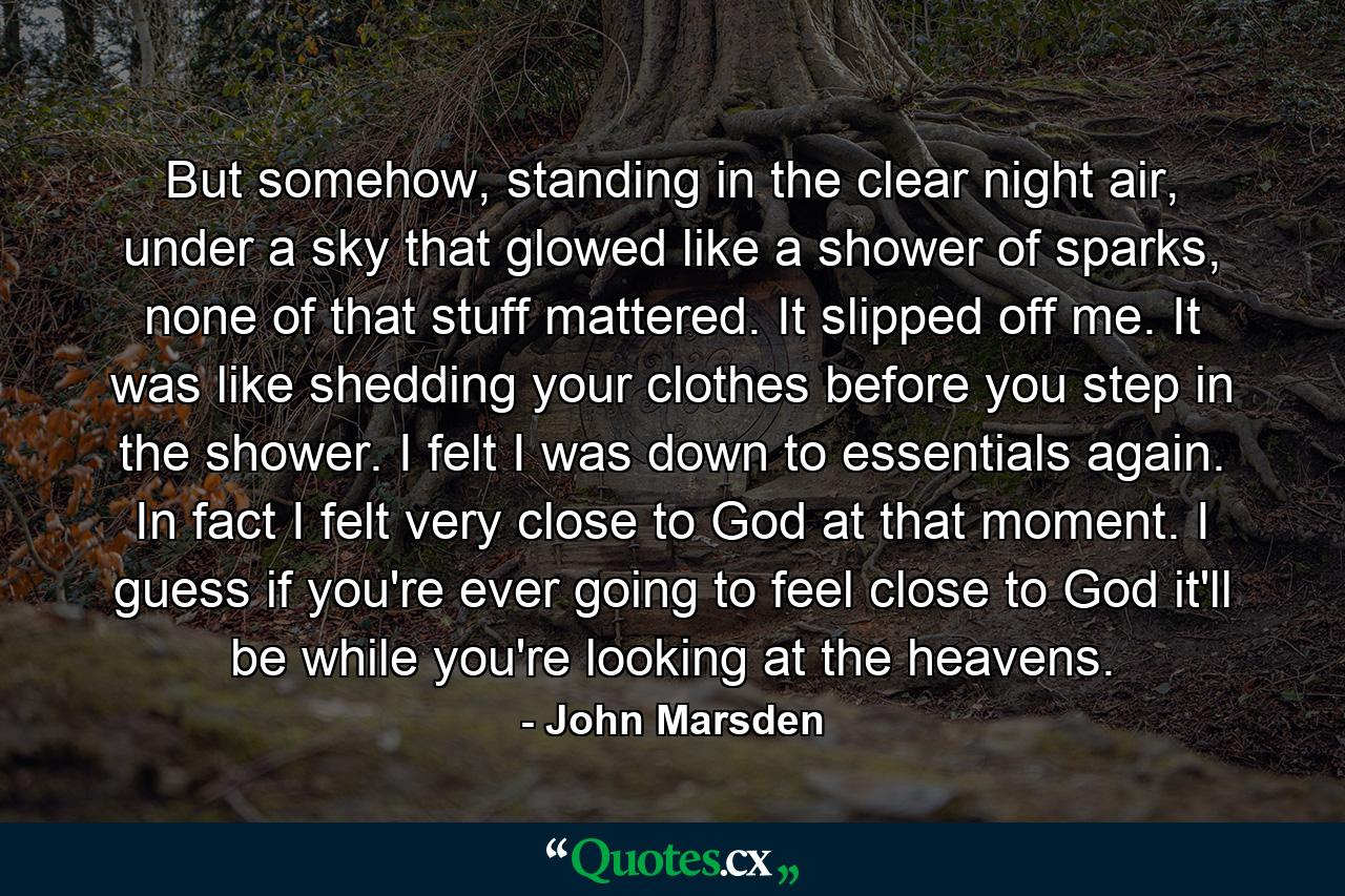 But somehow, standing in the clear night air, under a sky that glowed like a shower of sparks, none of that stuff mattered. It slipped off me. It was like shedding your clothes before you step in the shower. I felt I was down to essentials again. In fact I felt very close to God at that moment. I guess if you're ever going to feel close to God it'll be while you're looking at the heavens. - Quote by John Marsden