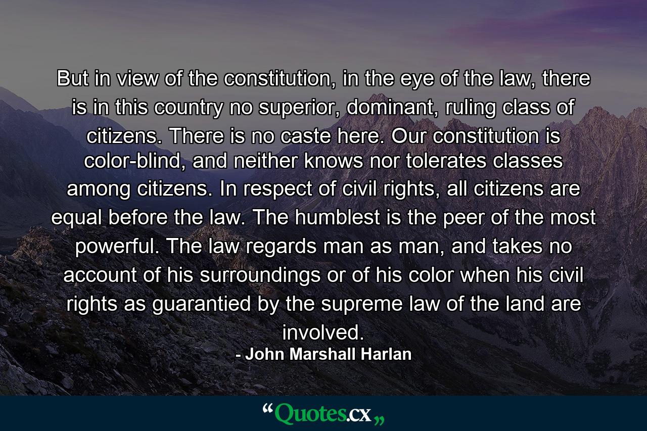 But in view of the constitution, in the eye of the law, there is in this country no superior, dominant, ruling class of citizens. There is no caste here. Our constitution is color-blind, and neither knows nor tolerates classes among citizens. In respect of civil rights, all citizens are equal before the law. The humblest is the peer of the most powerful. The law regards man as man, and takes no account of his surroundings or of his color when his civil rights as guarantied by the supreme law of the land are involved. - Quote by John Marshall Harlan