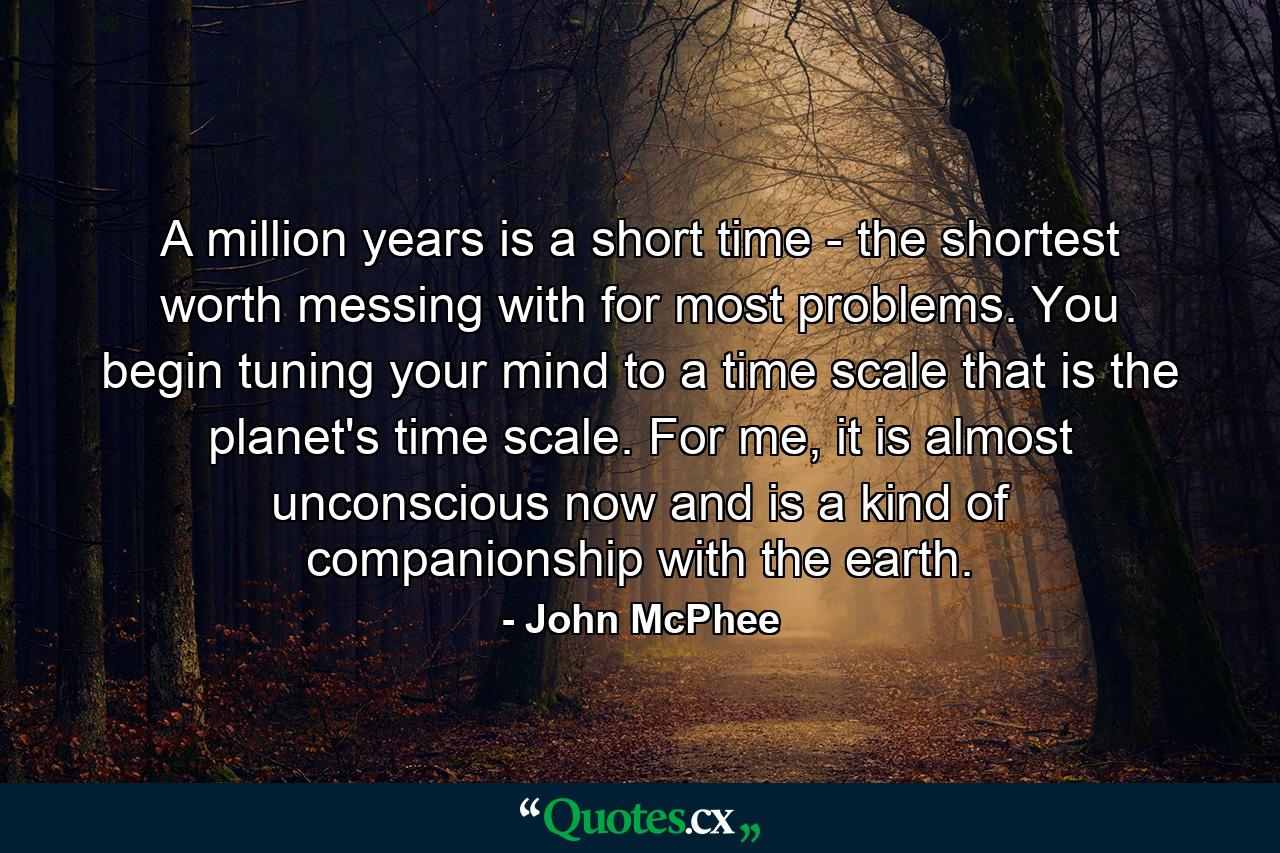 A million years is a short time - the shortest worth messing with for most problems. You begin tuning your mind to a time scale that is the planet's time scale. For me, it is almost unconscious now and is a kind of companionship with the earth. - Quote by John McPhee