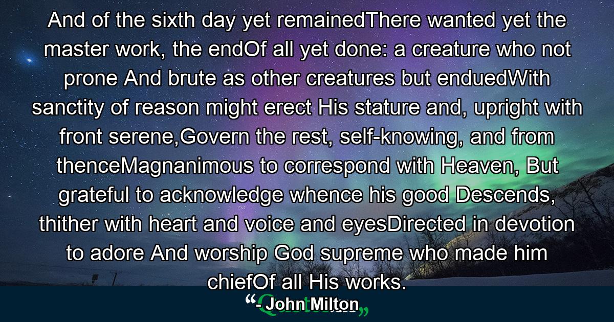 And of the sixth day yet remainedThere wanted yet the master work, the endOf all yet done: a creature who not prone And brute as other creatures but enduedWith sanctity of reason might erect His stature and, upright with front serene,Govern the rest, self-knowing, and from thenceMagnanimous to correspond with Heaven, But grateful to acknowledge whence his good Descends, thither with heart and voice and eyesDirected in devotion to adore And worship God supreme who made him chiefOf all His works. - Quote by John Milton