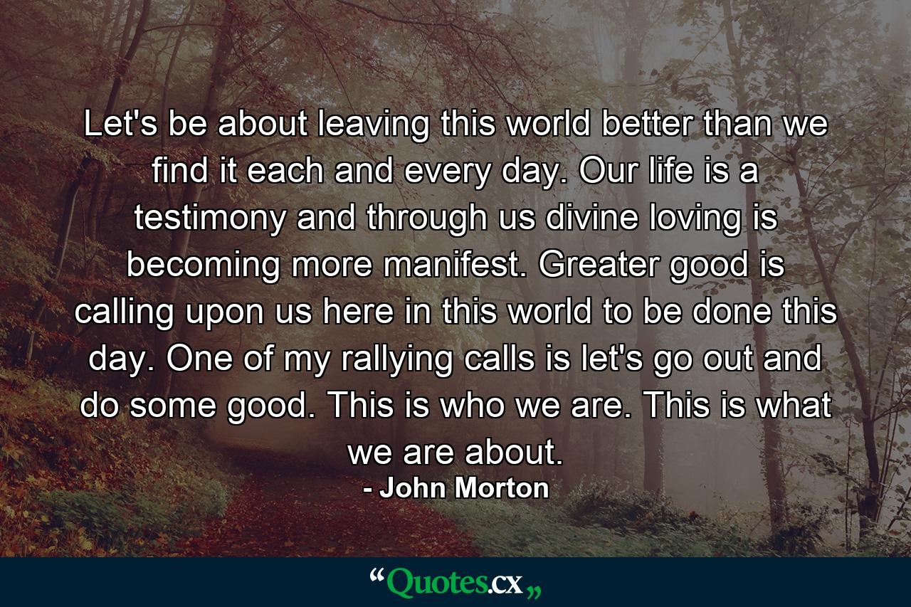 Let's be about leaving this world better than we find it each and every day. Our life is a testimony and through us divine loving is becoming more manifest. Greater good is calling upon us here in this world to be done this day. One of my rallying calls is let's go out and do some good. This is who we are. This is what we are about. - Quote by John Morton