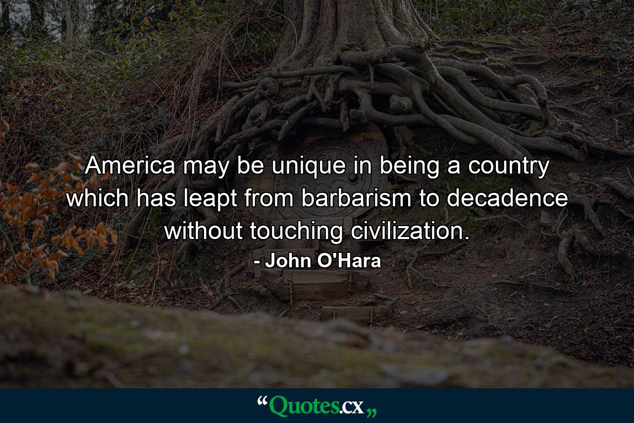 America may be unique in being a country which has leapt from barbarism to decadence without touching civilization. - Quote by John O'Hara