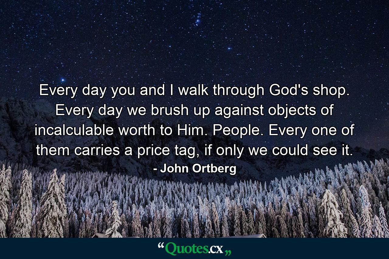 Every day you and I walk through God's shop. Every day we brush up against objects of incalculable worth to Him. People. Every one of them carries a price tag, if only we could see it. - Quote by John Ortberg