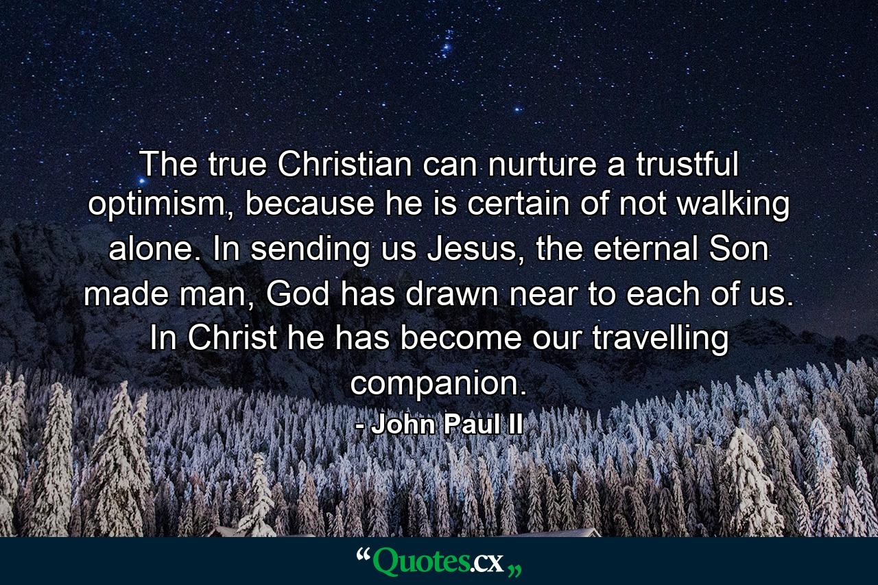 The true Christian can nurture a trustful optimism, because he is certain of not walking alone. In sending us Jesus, the eternal Son made man, God has drawn near to each of us. In Christ he has become our travelling companion. - Quote by John Paul II