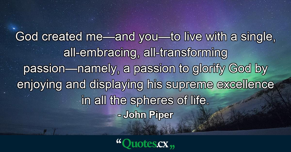 God created me—and you—to live with a single, all-embracing, all-transforming passion—namely, a passion to glorify God by enjoying and displaying his supreme excellence in all the spheres of life. - Quote by John Piper