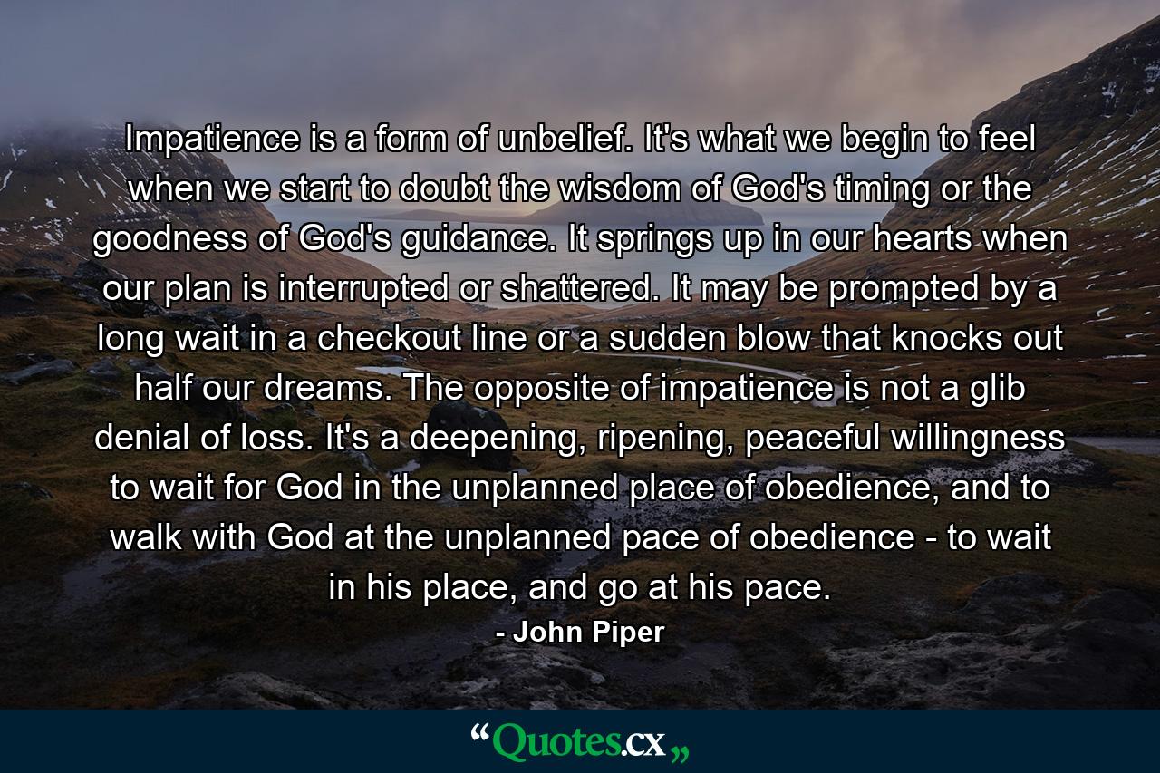 Impatience is a form of unbelief. It's what we begin to feel when we start to doubt the wisdom of God's timing or the goodness of God's guidance. It springs up in our hearts when our plan is interrupted or shattered. It may be prompted by a long wait in a checkout line or a sudden blow that knocks out half our dreams. The opposite of impatience is not a glib denial of loss. It's a deepening, ripening, peaceful willingness to wait for God in the unplanned place of obedience, and to walk with God at the unplanned pace of obedience - to wait in his place, and go at his pace. - Quote by John Piper