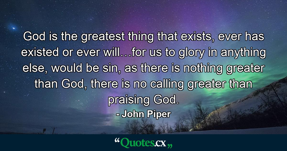 God is the greatest thing that exists, ever has existed or ever will…for us to glory in anything else, would be sin, as there is nothing greater than God, there is no calling greater than praising God. - Quote by John Piper