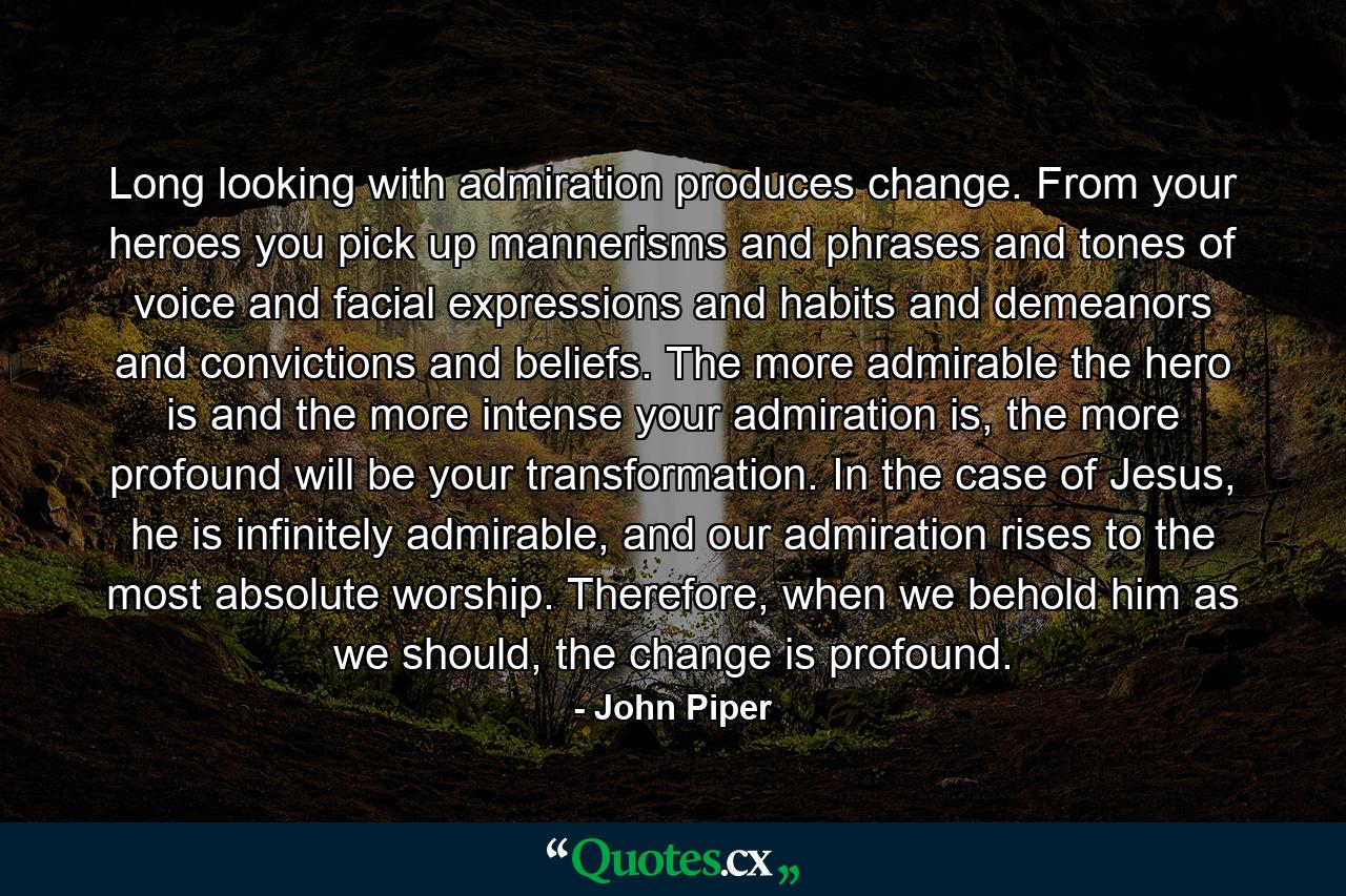 Long looking with admiration produces change. From your heroes you pick up mannerisms and phrases and tones of voice and facial expressions and habits and demeanors and convictions and beliefs. The more admirable the hero is and the more intense your admiration is, the more profound will be your transformation. In the case of Jesus, he is infinitely admirable, and our admiration rises to the most absolute worship. Therefore, when we behold him as we should, the change is profound. - Quote by John Piper