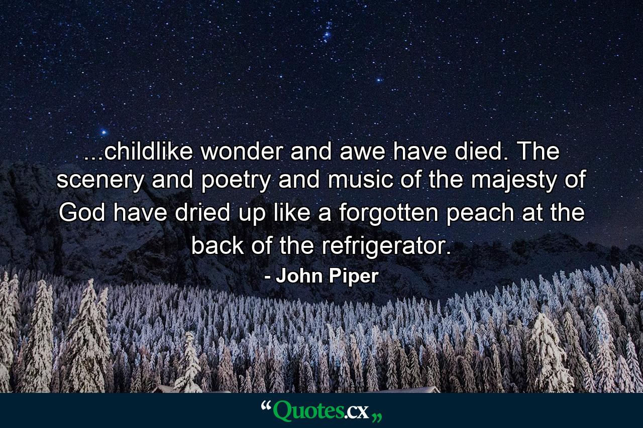 ...childlike wonder and awe have died. The scenery and poetry and music of the majesty of God have dried up like a forgotten peach at the back of the refrigerator. - Quote by John Piper