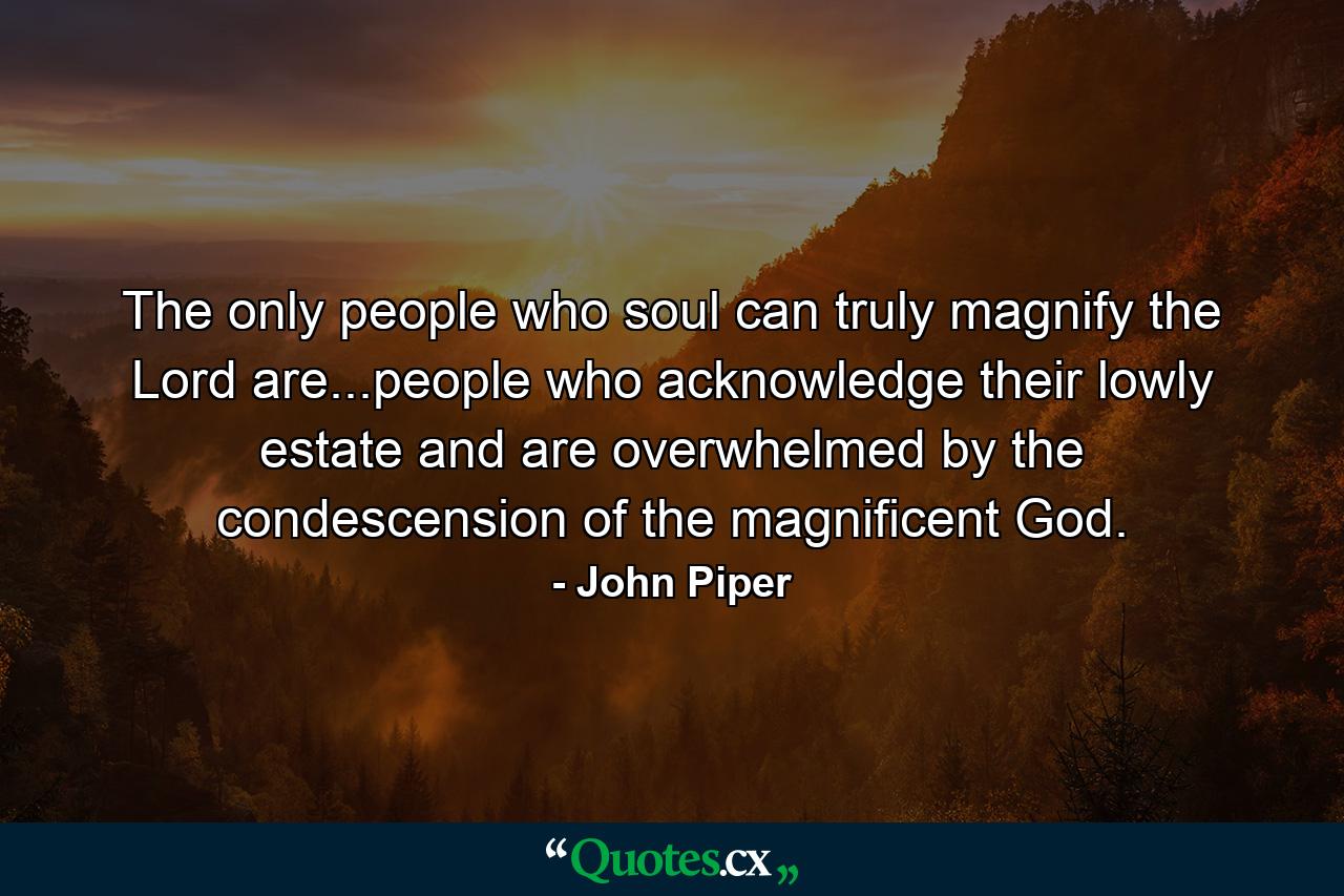 The only people who soul can truly magnify the Lord are...people who acknowledge their lowly estate and are overwhelmed by the condescension of the magnificent God. - Quote by John Piper