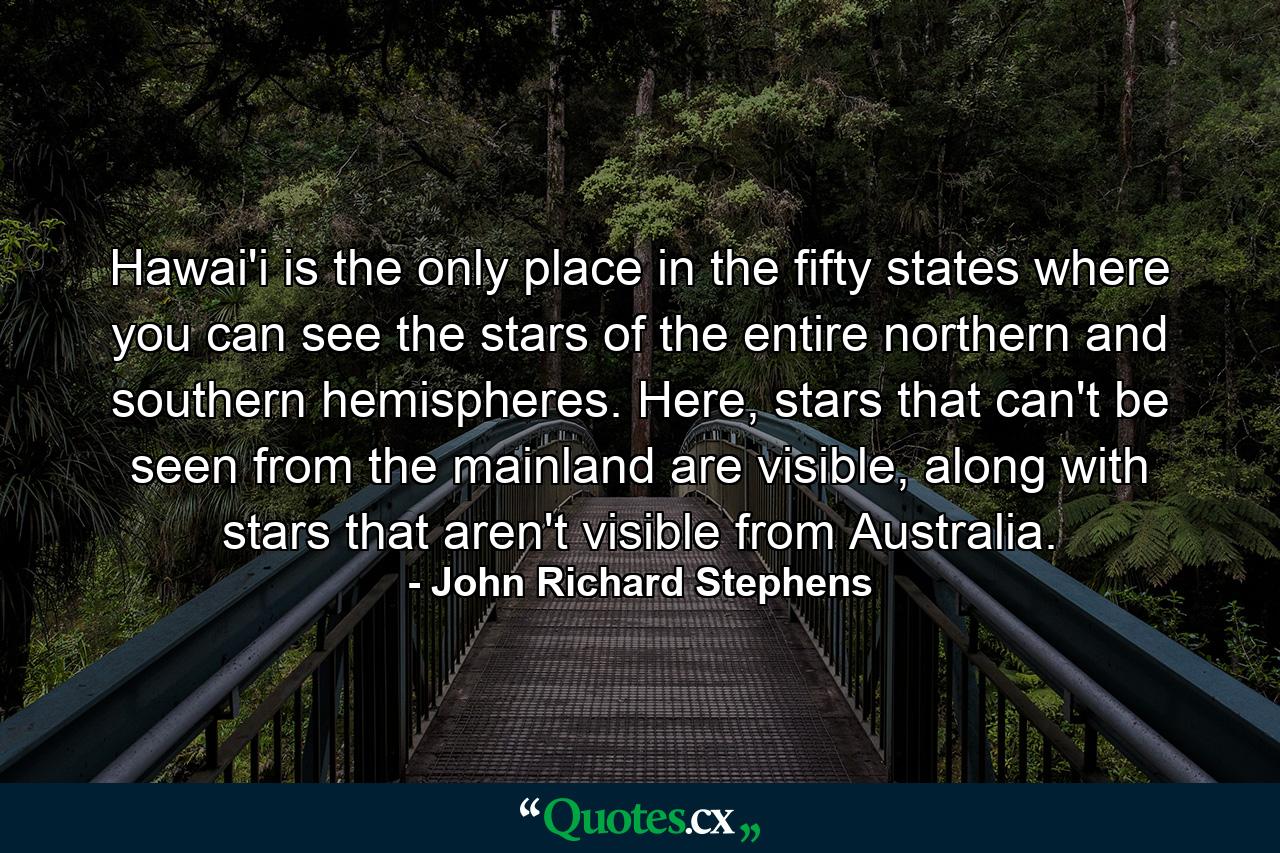 Hawai'i is the only place in the fifty states where you can see the stars of the entire northern and southern hemispheres. Here, stars that can't be seen from the mainland are visible, along with stars that aren't visible from Australia. - Quote by John Richard Stephens